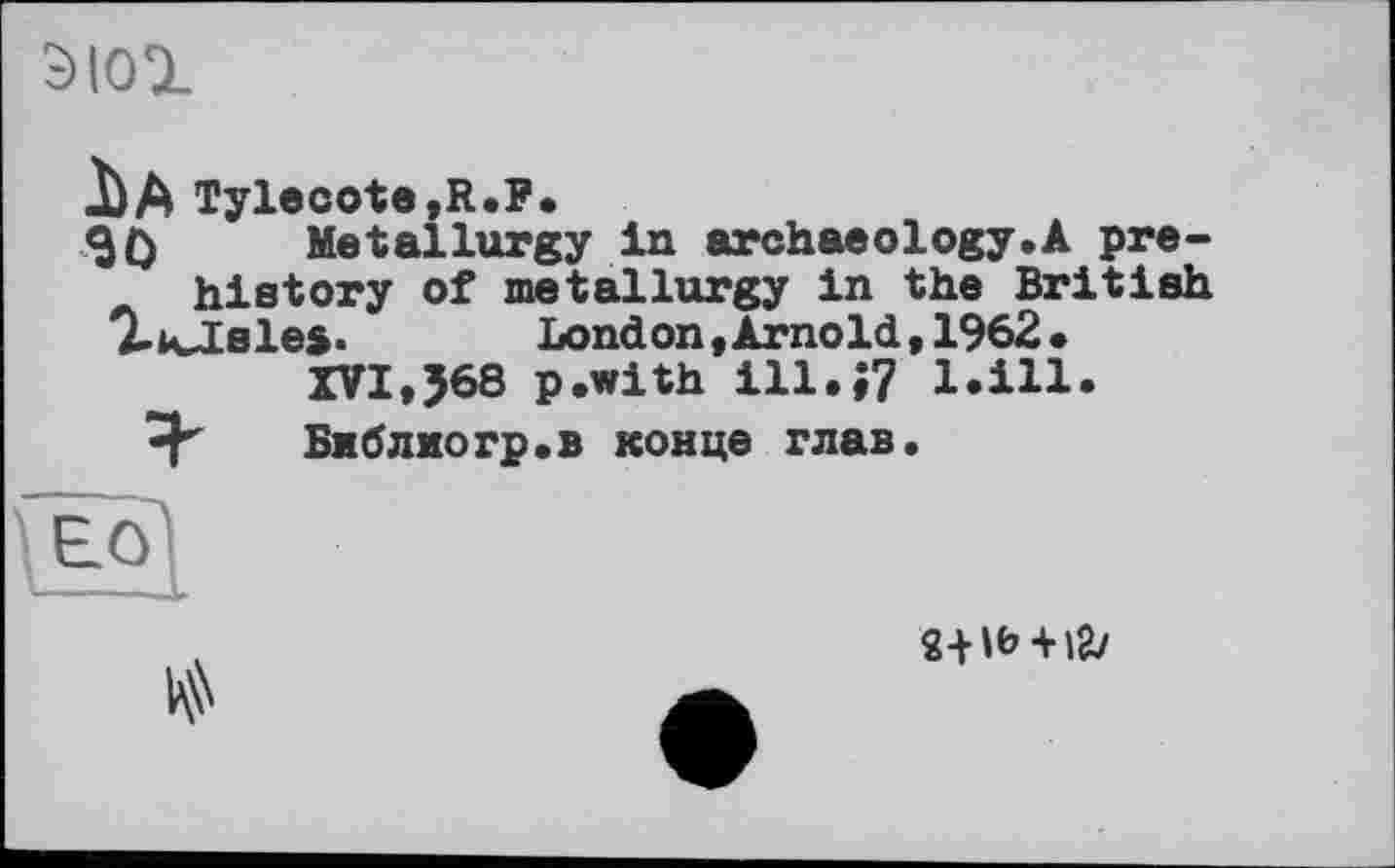 ﻿С)|О1
іA Tylecote,R.F.
30 Metallurgy in archaeology.A prehistory of metallurgy in the British T’ivlsles. bond on «Arnold, 1962.
XVI,J68 p.with ill.;? 1.111.
Библмогр.в конце глав.
(eq)

2+lb + lgy